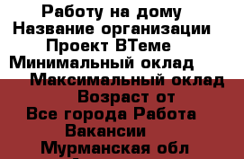 Работу на дому › Название организации ­ Проект ВТеме  › Минимальный оклад ­ 600 › Максимальный оклад ­ 3 000 › Возраст от ­ 18 - Все города Работа » Вакансии   . Мурманская обл.,Апатиты г.